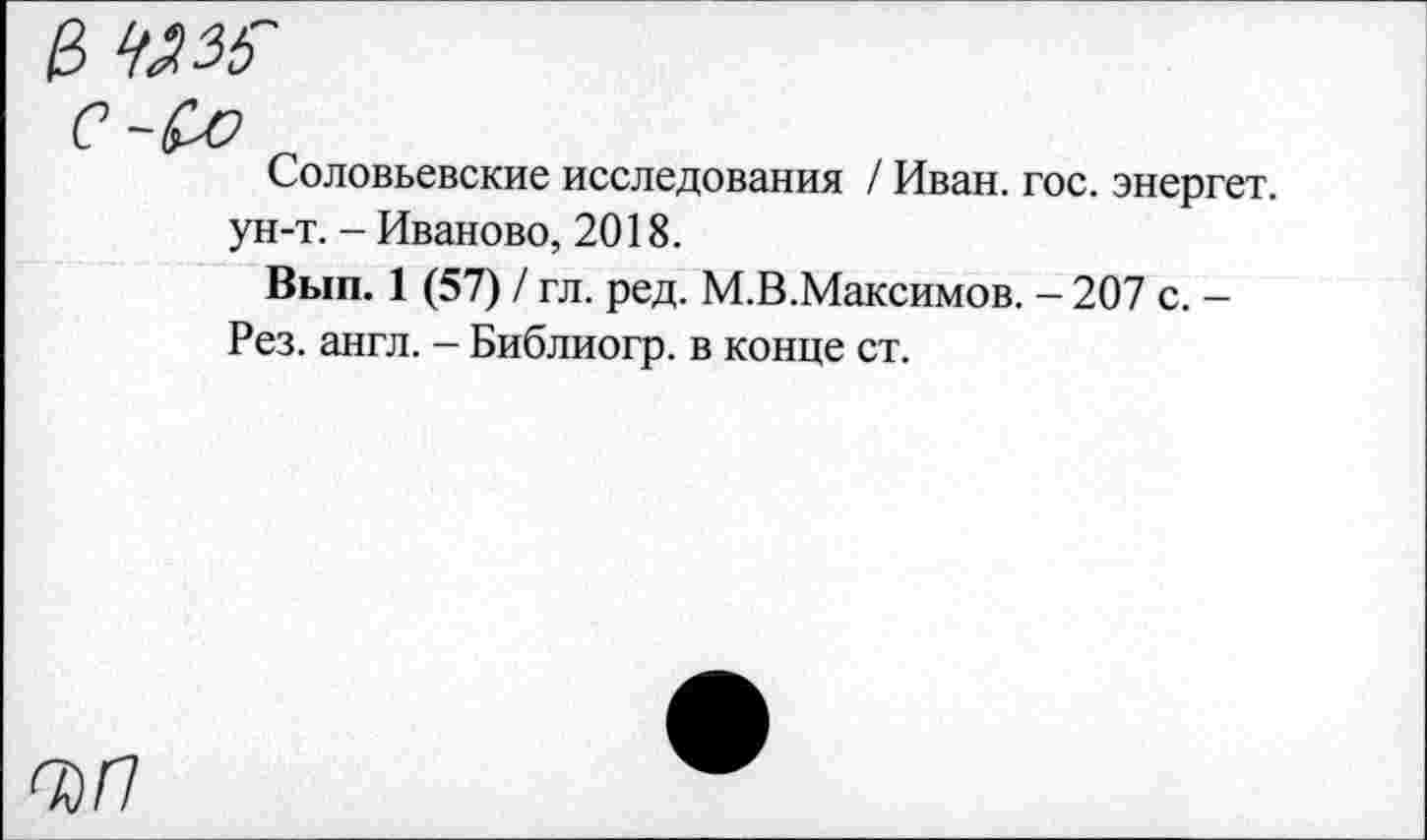 ﻿Соловьевские исследования / Иван. гос. энергет. ун-т. - Иваново, 2018.
Вып. 1 (57) / гл. ред. М.В.Максимов. - 207 с. -Рез. англ. - Библиогр. в конце ст.